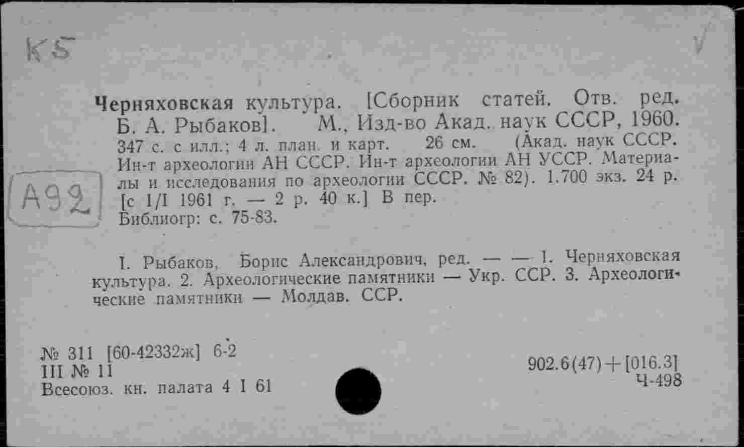 ﻿Черняховская культура. [Сборник статей. Отв. ред. Б. А. Рыбаков]. ' М, Изд-во Акад, наук СССР, 1960. 347 с. с илл.; 4 л. план, и карт. 26 см. (Акад, наук СССР. Ин-т археологии АН СССР. Ин-т археологии АН УССР. Материа--Г ] лы и исследования по археологии СССР. № 82). 1.700 экз. 24 р.
[с 1/1 1961 г. — 2 р. 40 К.] В пер.
Библиогр: с. 75-83.
I. Рыбаков, Борис Александрович, ред.---------1. Черняховская
культура. 2. Археологические памятники — Укр. ССР. 3. Археологические памятники — Молдав. ССР.
№311 [60-42332ж] 6-2
III № 11
Всесоюз. кн. палата 4 I 61
902.6(47)+[016.3]
4-498